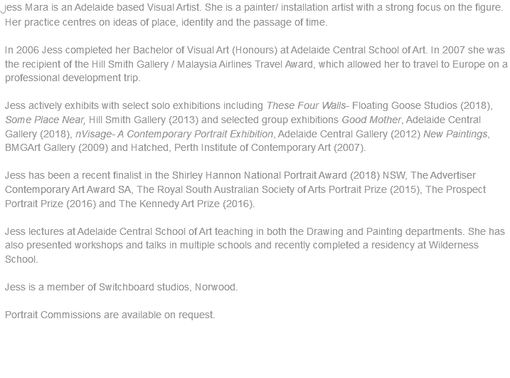 Jess Mara is an Adelaide based Visual Artist. She is a painter/ installation artist with a strong focus on the figure. Her practice centres on ideas of place, identity and the passage of time. In 2006 Jess completed her Bachelor of Visual Art (Honours) at Adelaide Central School of Art. In 2007 she was the recipient of the Hill Smith Gallery / Malaysia Airlines Travel Award, which allowed her to travel to Europe on a professional development trip. Jess actively exhibits with select solo exhibitions including These Four Walls- Floating Goose Studios (2018), Some Place Near, Hill Smith Gallery (2013) and selected group exhibitions Good Mother, Adelaide Central Gallery (2018), nVisage- A Contemporary Portrait Exhibition, Adelaide Central Gallery (2012) New Paintings, BMGArt Gallery (2009) and Hatched, Perth Institute of Contemporary Art (2007). Jess has been a recent finalist in the Shirley Hannon National Portrait Award (2018) NSW, The Advertiser Contemporary Art Award SA, The Royal South Australian Society of Arts Portrait Prize (2015), The Prospect Portrait Prize (2016) and The Kennedy Art Prize (2016). Jess lectures at Adelaide Central School of Art teaching in both the Drawing and Painting departments. She has also presented workshops and talks in multiple schools and recently completed a residency at Wilderness School. Jess is a member of Switchboard studios, Norwood. Portrait Commissions are available on request.